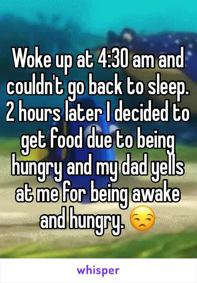 Woke up at 4:30 am and couldn't go back to sleep. 2 hours later I decided to get food due to being hungry and my dad yells at me for being awake and hungry. 😒