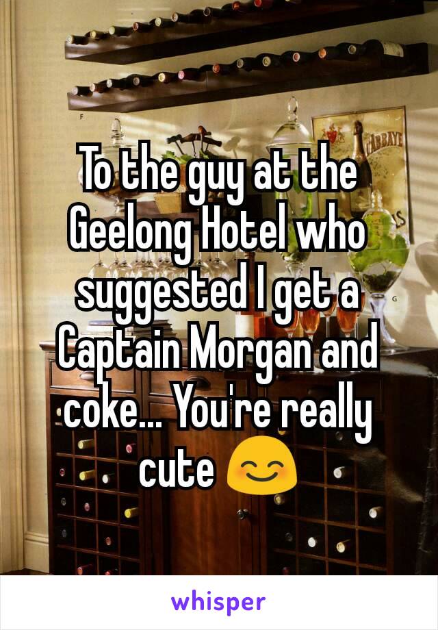 To the guy at the Geelong Hotel who suggested I get a Captain Morgan and coke... You're really cute 😊