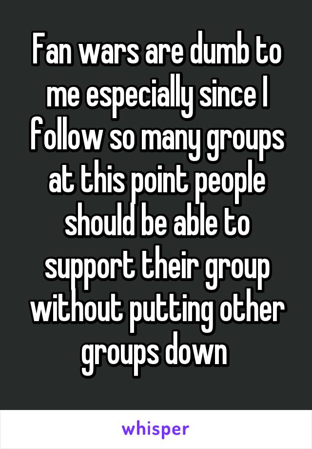 Fan wars are dumb to me especially since I follow so many groups at this point people should be able to support their group without putting other groups down 
