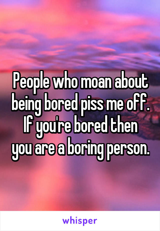 People who moan about being bored piss me off.
If you're bored then you are a boring person.