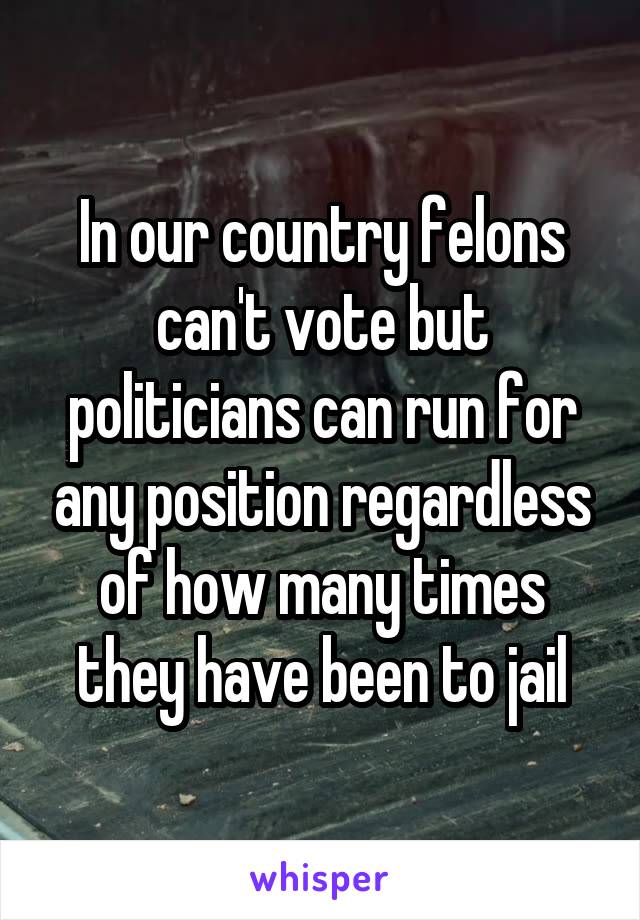 In our country felons can't vote but politicians can run for any position regardless of how many times they have been to jail