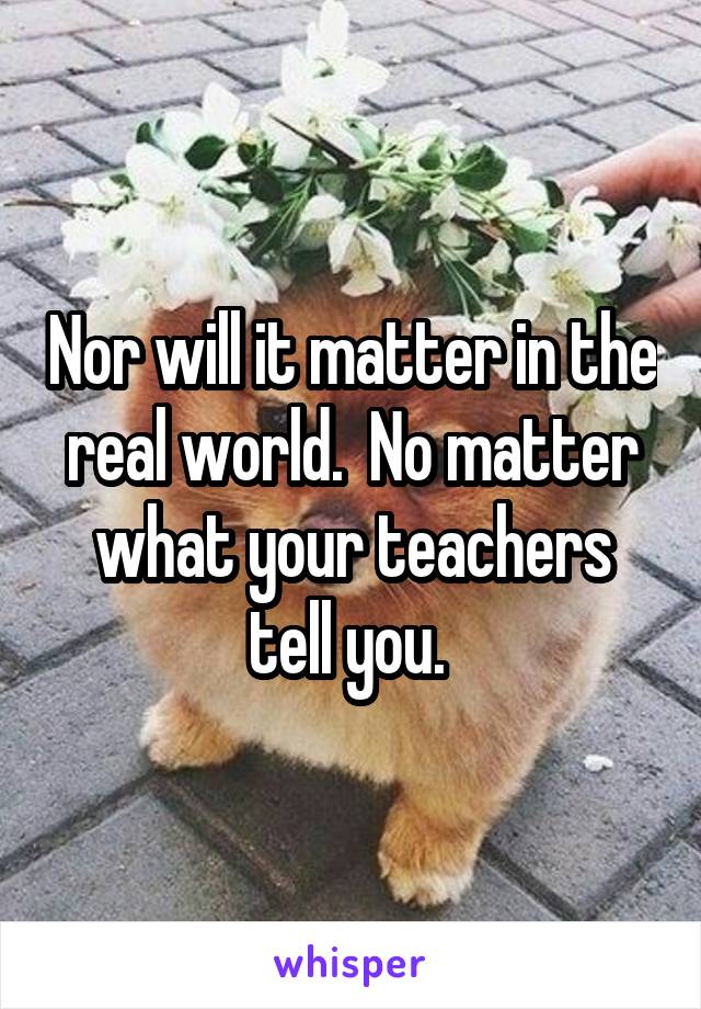 Nor will it matter in the real world.  No matter what your teachers tell you. 