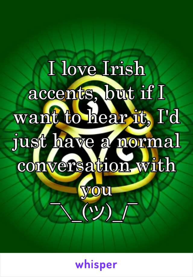 I love Irish accents, but if I want to hear it, I'd just have a normal conversation with you
¯\_(ツ)_/¯ 