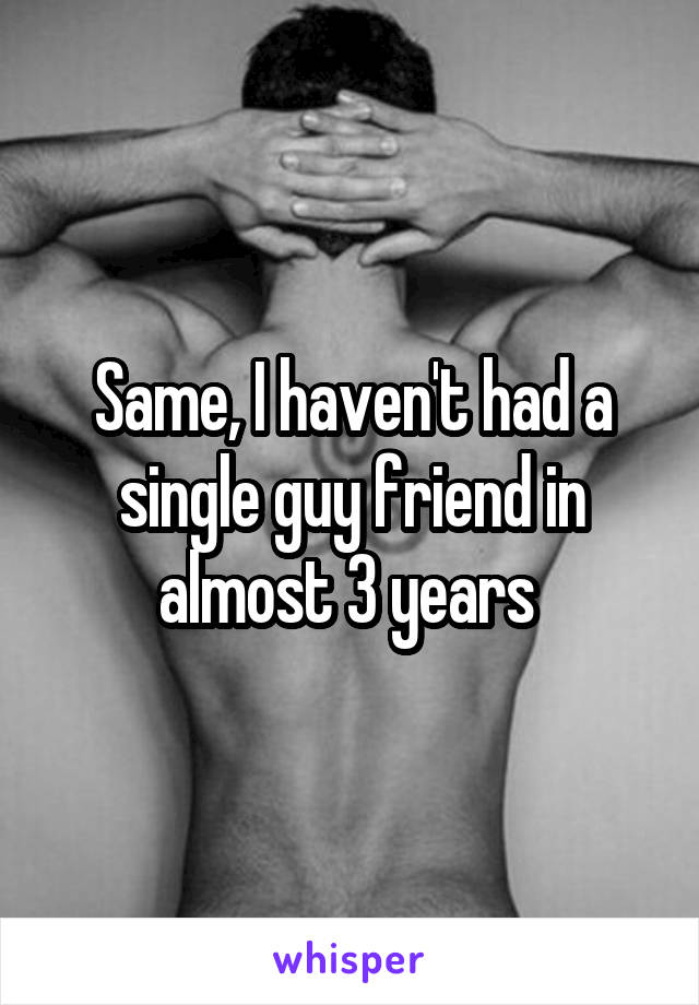 Same, I haven't had a single guy friend in almost 3 years 