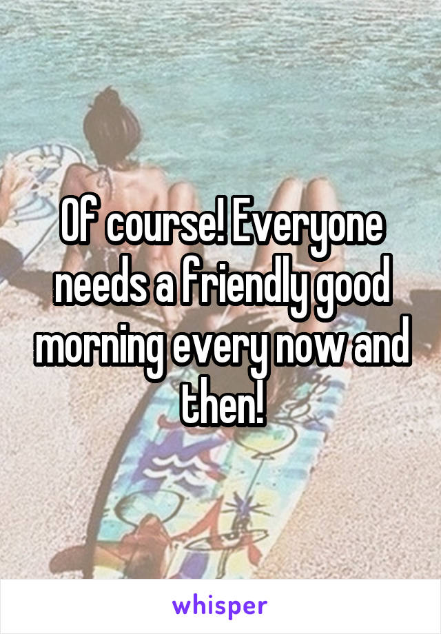 Of course! Everyone needs a friendly good morning every now and then!