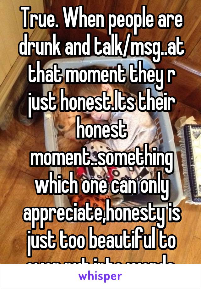 True. When people are drunk and talk/msg..at that moment they r just honest.Its their honest moment..something which one can only appreciate,honesty is just too beautiful to ever put into words.