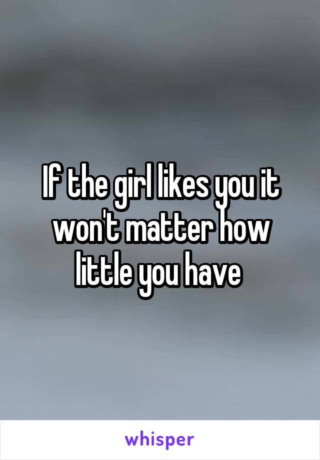 If the girl likes you it won't matter how little you have 