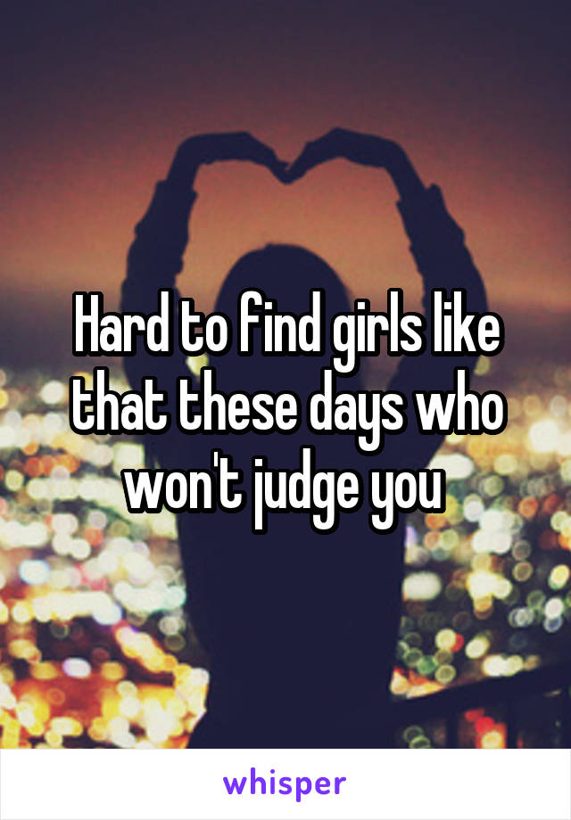 Hard to find girls like that these days who won't judge you 