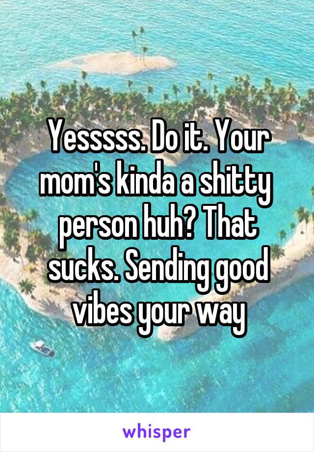 Yesssss. Do it. Your mom's kinda a shitty  person huh? That sucks. Sending good vibes your way