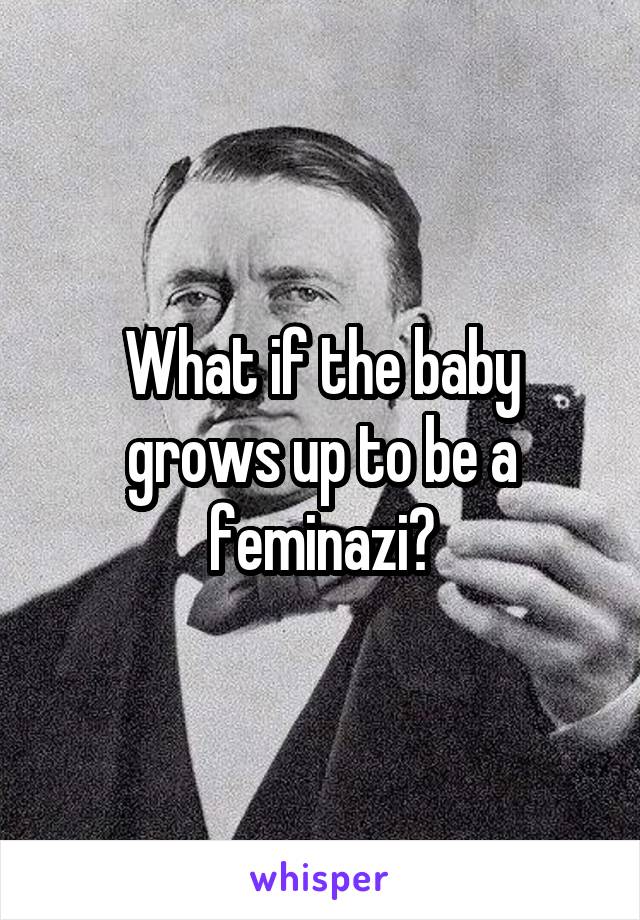 What if the baby grows up to be a feminazi?