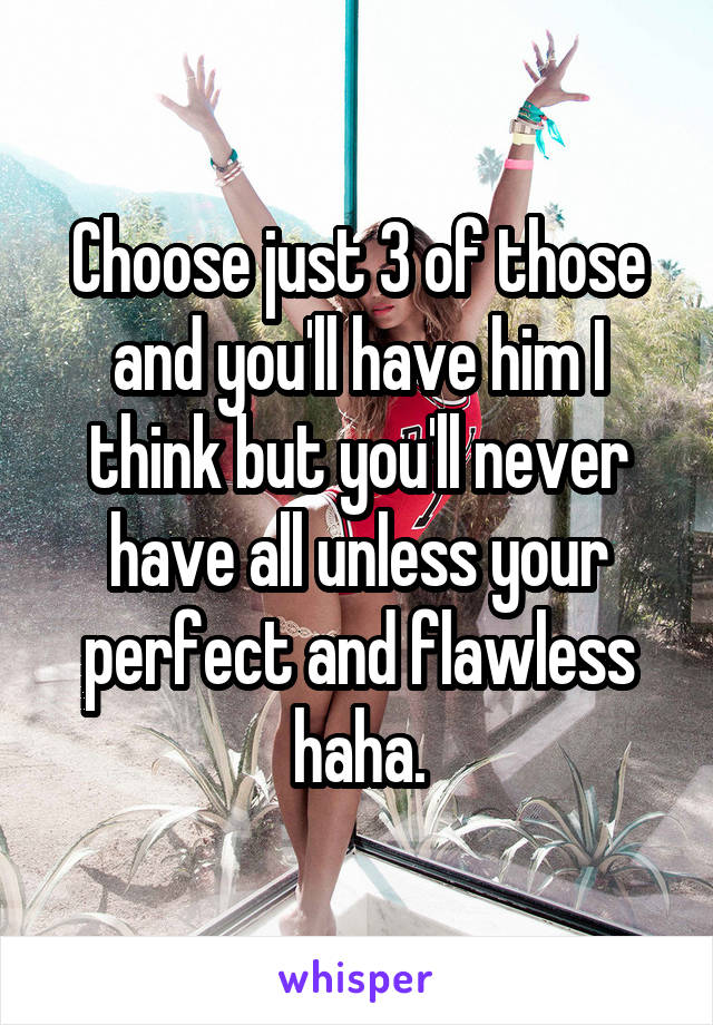 Choose just 3 of those and you'll have him I think but you'll never have all unless your perfect and flawless haha.