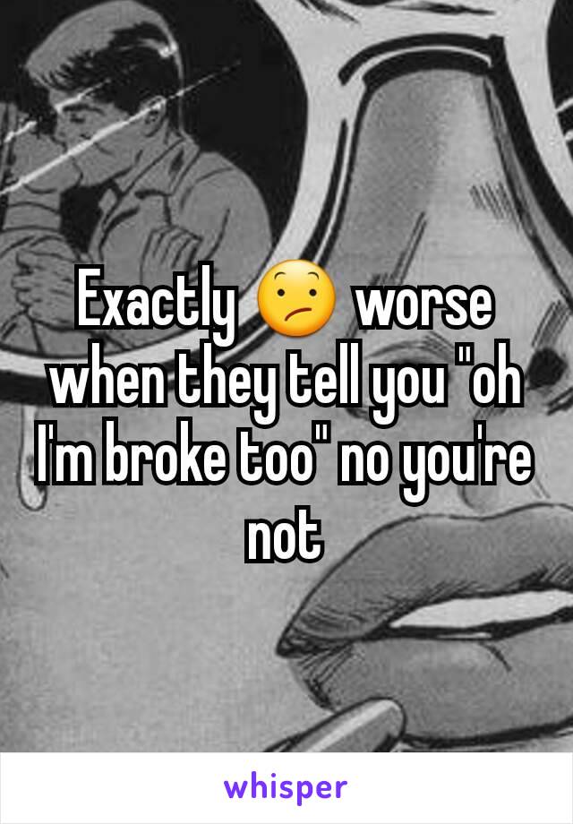 Exactly 😕 worse when they tell you "oh I'm broke too" no you're not