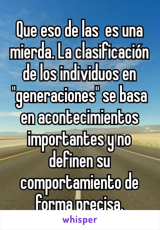 Que eso de las  es una mierda. La clasificación de los individuos en "generaciones" se basa en acontecimientos importantes y no definen su comportamiento de forma precisa.