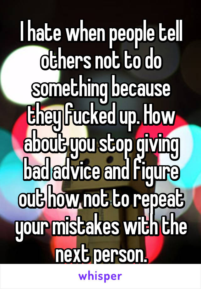 I hate when people tell others not to do something because they fucked up. How about you stop giving bad advice and figure out how not to repeat your mistakes with the next person.