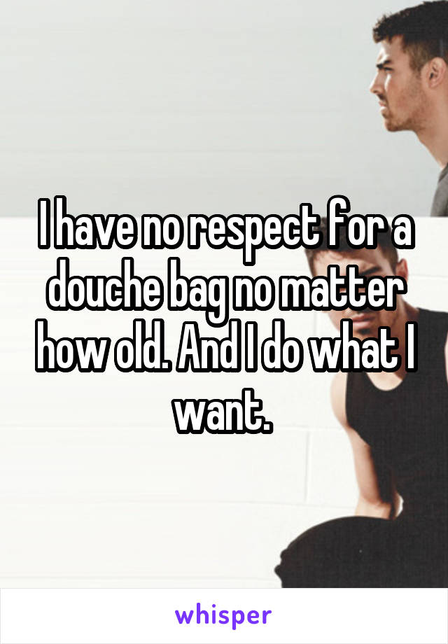 I have no respect for a douche bag no matter how old. And I do what I want. 