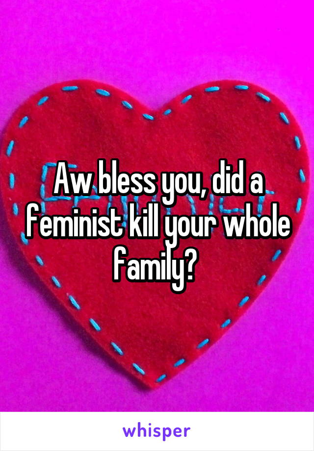 Aw bless you, did a feminist kill your whole family? 