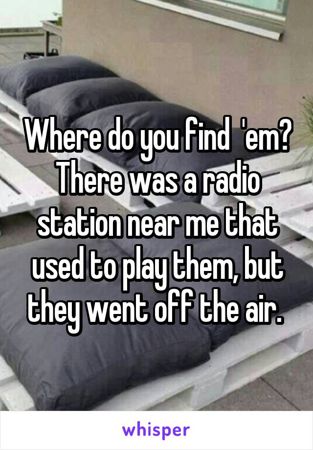 Where do you find  'em? There was a radio station near me that used to play them, but they went off the air. 