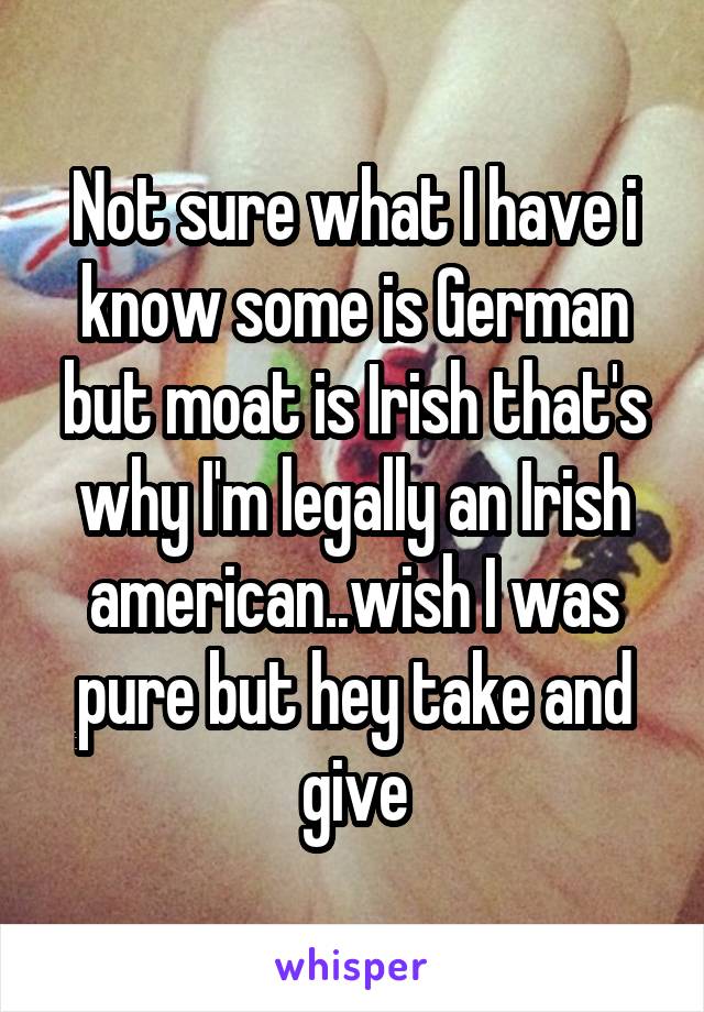 Not sure what I have i know some is German but moat is Irish that's why I'm legally an Irish american..wish I was pure but hey take and give