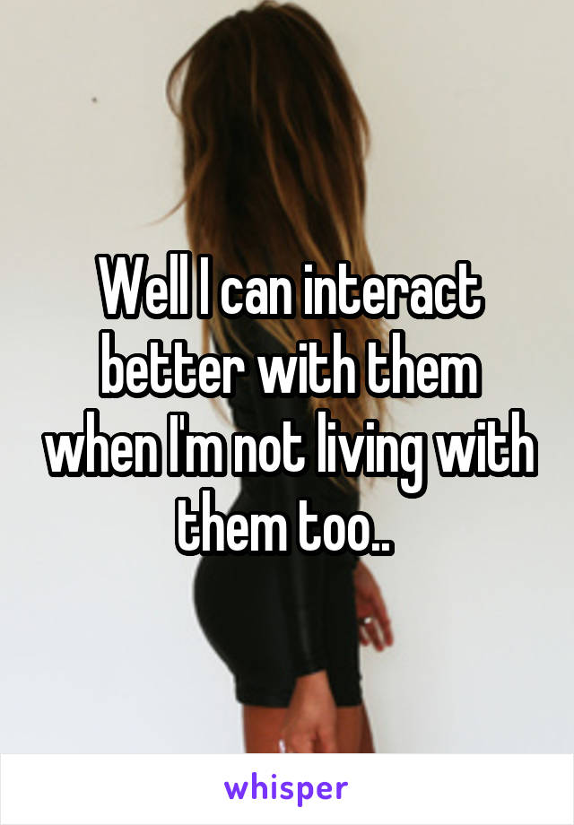 Well I can interact better with them when I'm not living with them too.. 