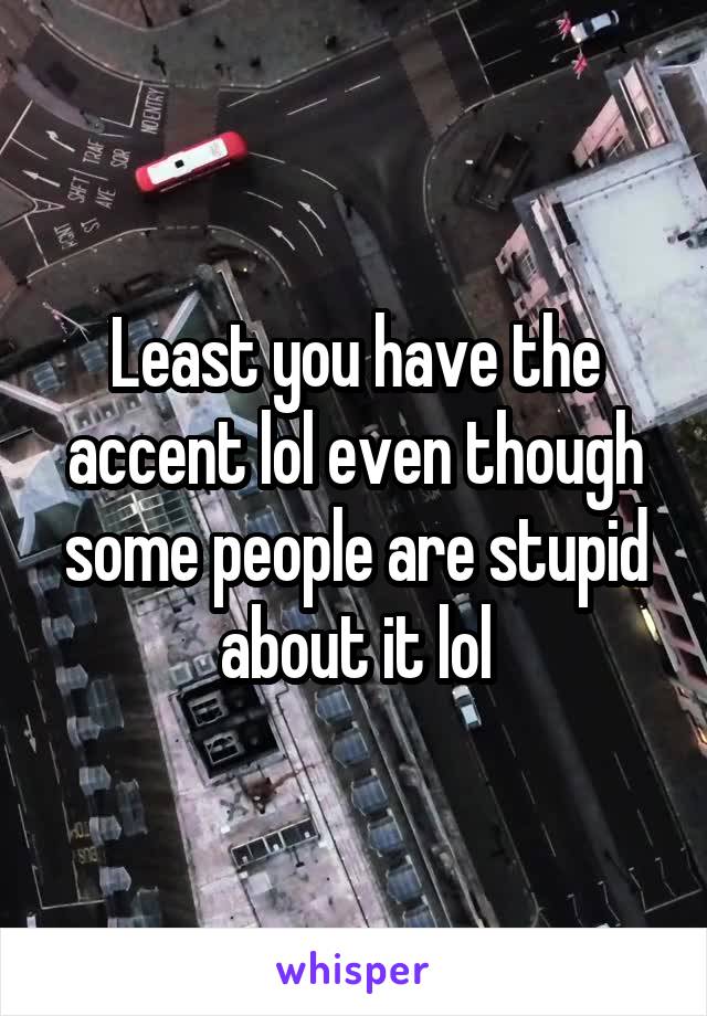 Least you have the accent lol even though some people are stupid about it lol