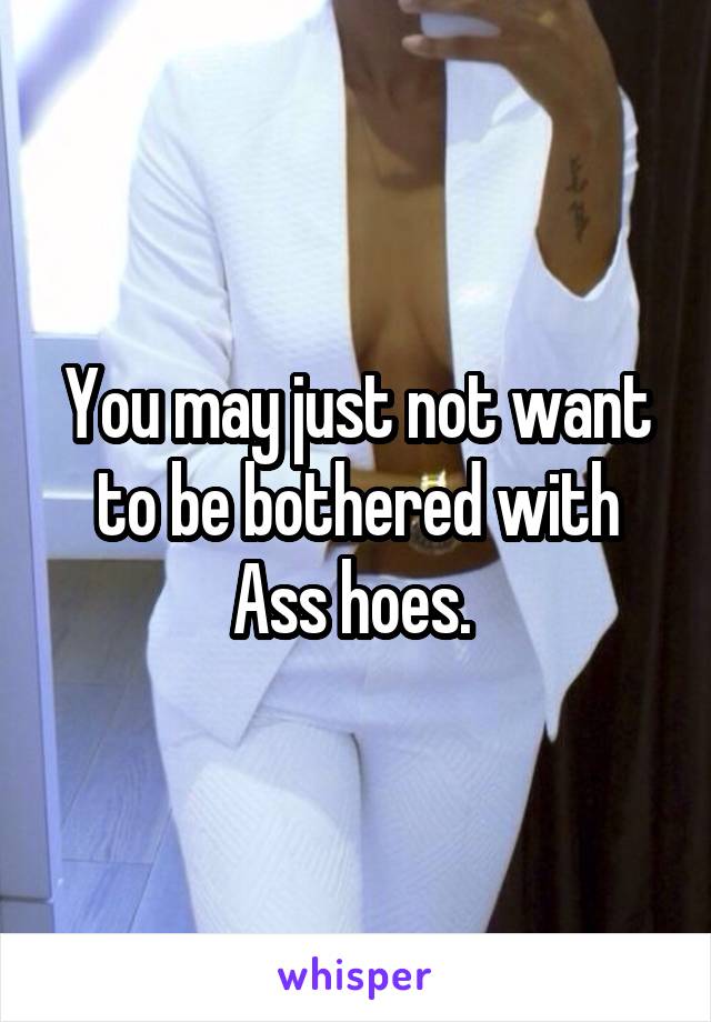 You may just not want to be bothered with Ass hoes. 