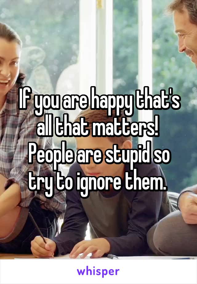 If you are happy that's all that matters! 
People are stupid so try to ignore them. 