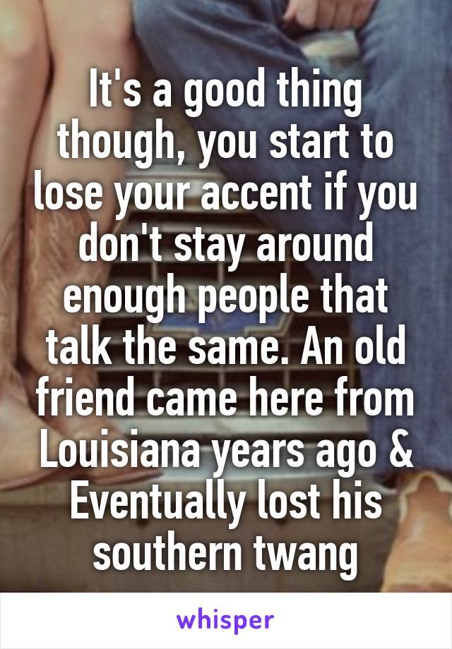 It's a good thing though, you start to lose your accent if you don't stay around enough people that talk the same. An old friend came here from Louisiana years ago & Eventually lost his southern twang