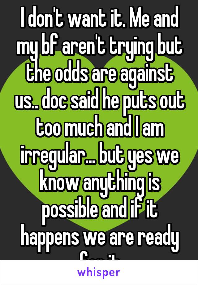 I don't want it. Me and my bf aren't trying but the odds are against us.. doc said he puts out too much and I am irregular... but yes we know anything is possible and if it happens we are ready for it