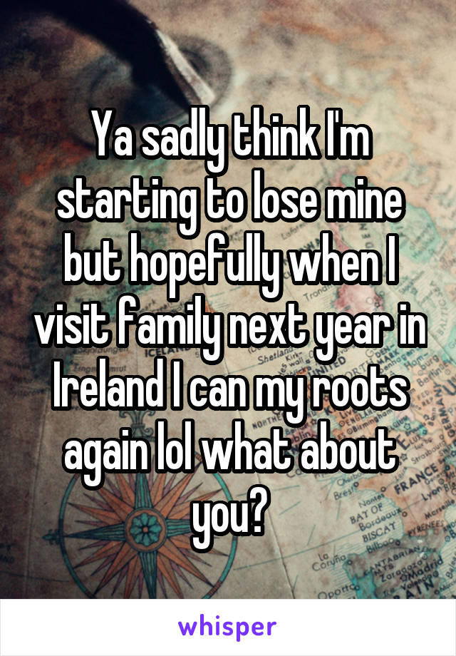 Ya sadly think I'm starting to lose mine but hopefully when I visit family next year in Ireland I can my roots again lol what about you?