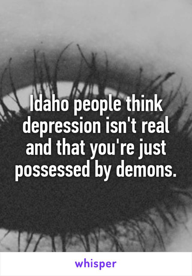 Idaho people think depression isn't real and that you're just possessed by demons.