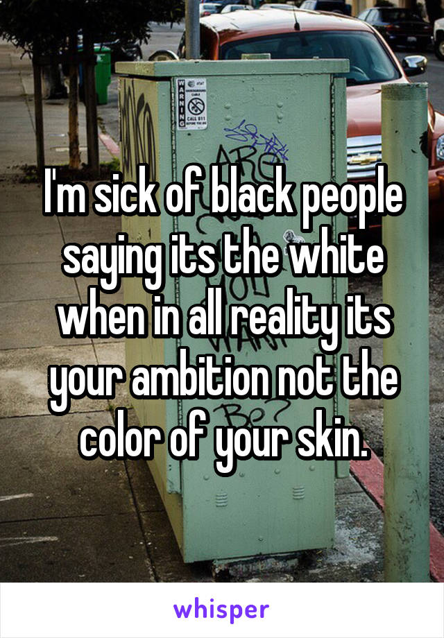 I'm sick of black people saying its the white when in all reality its your ambition not the color of your skin.