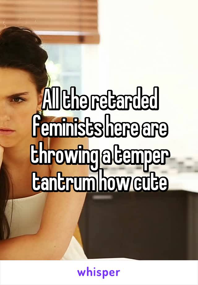 All the retarded feminists here are throwing a temper tantrum how cute