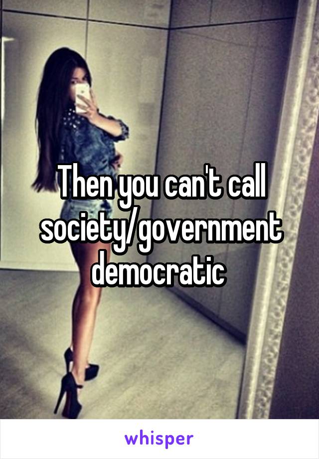 Then you can't call society/government democratic 