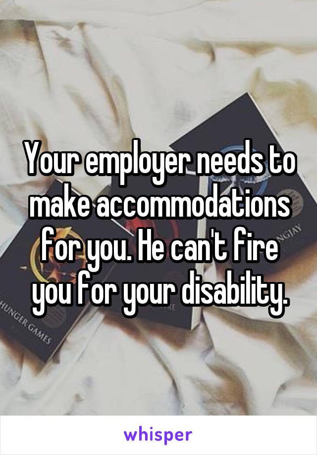 Your employer needs to make accommodations for you. He can't fire you for your disability.