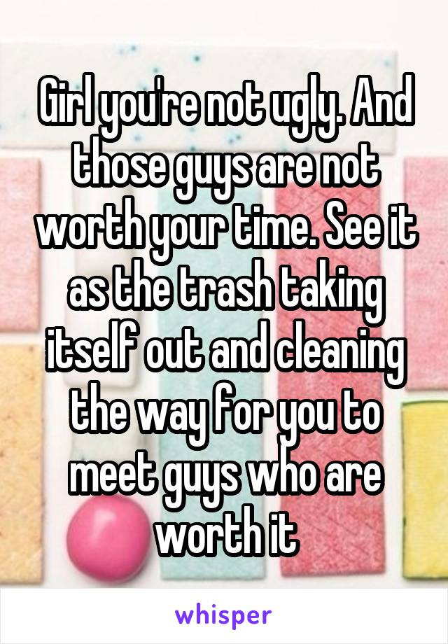 Girl you're not ugly. And those guys are not worth your time. See it as the trash taking itself out and cleaning the way for you to meet guys who are worth it