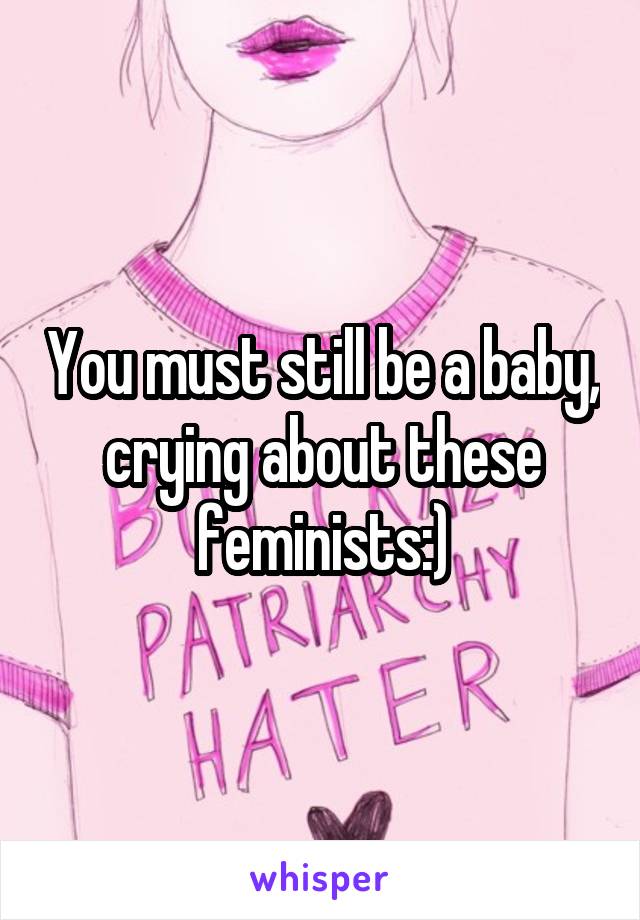 You must still be a baby, crying about these feminists:)