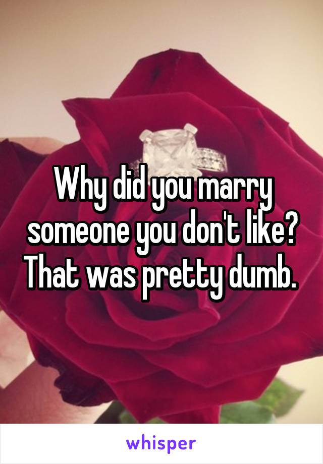 Why did you marry someone you don't like? That was pretty dumb. 