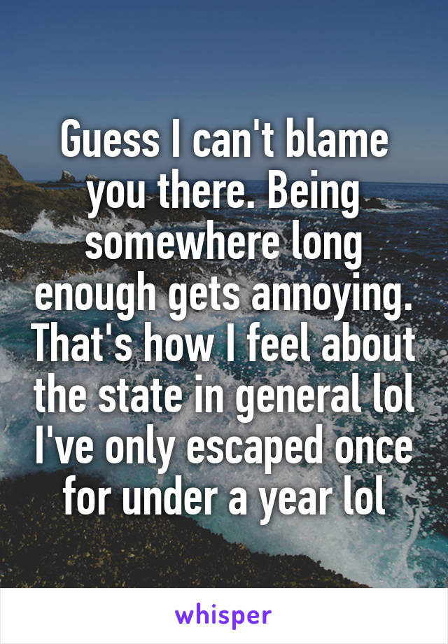 Guess I can't blame you there. Being somewhere long enough gets annoying. That's how I feel about the state in general lol I've only escaped once for under a year lol