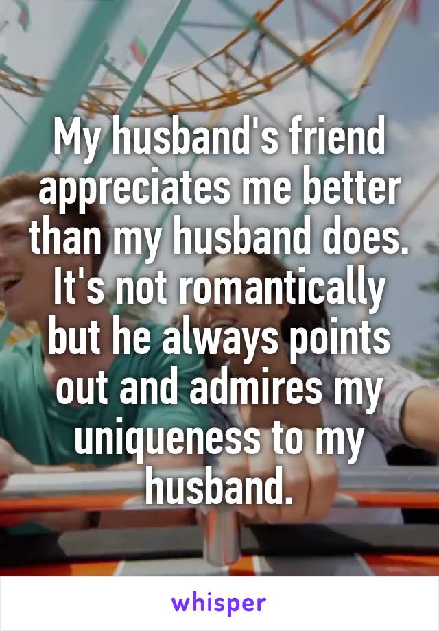 My husband's friend appreciates me better than my husband does. It's not romantically but he always points out and admires my uniqueness to my husband.