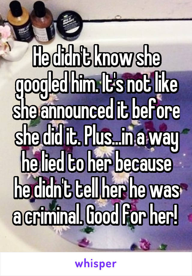 He didn't know she googled him. It's not like she announced it before she did it. Plus...in a way he lied to her because he didn't tell her he was a criminal. Good for her! 