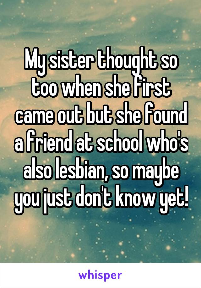 My sister thought so too when she first came out but she found a friend at school who's also lesbian, so maybe you just don't know yet! 