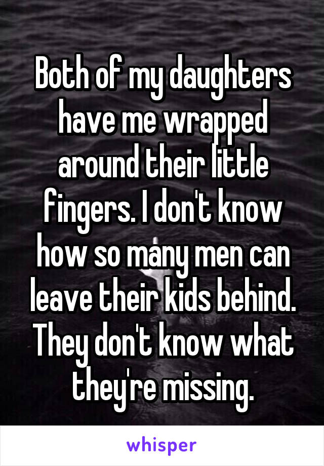 Both of my daughters have me wrapped around their little fingers. I don't know how so many men can leave their kids behind. They don't know what they're missing.