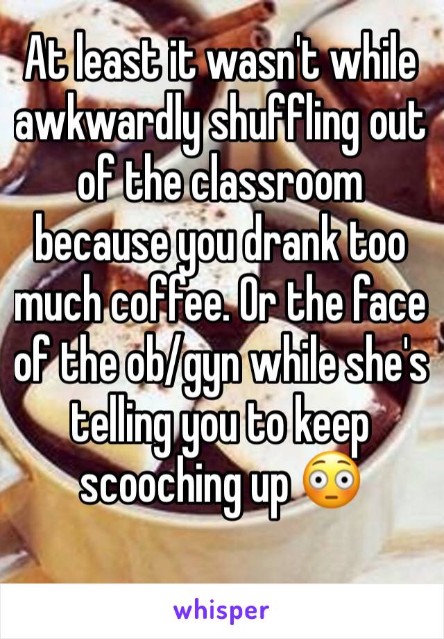 At least it wasn't while awkwardly shuffling out of the classroom because you drank too much coffee. Or the face of the ob/gyn while she's telling you to keep scooching up 😳 