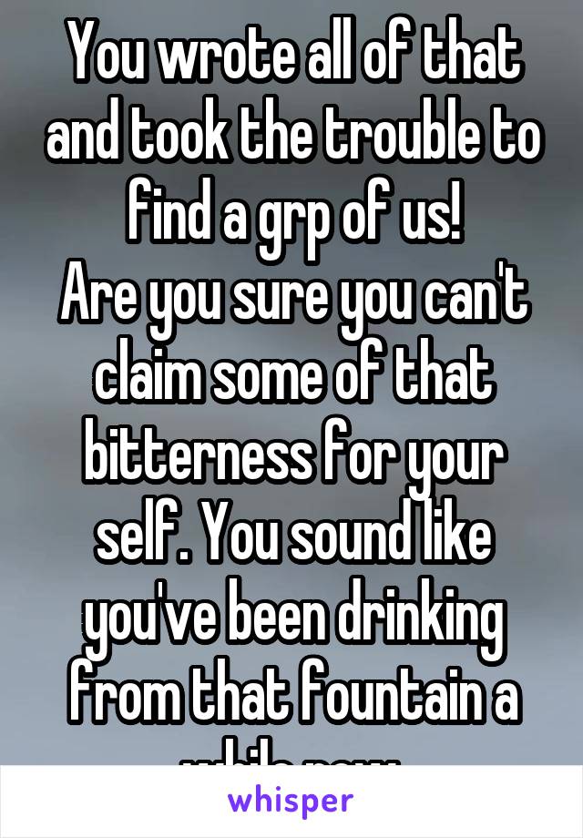 You wrote all of that and took the trouble to find a grp of us!
Are you sure you can't claim some of that bitterness for your self. You sound like you've been drinking from that fountain a while now.