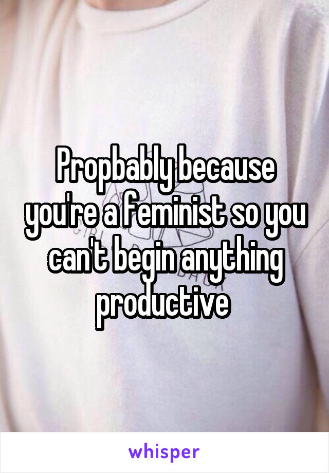 Propbably because you're a feminist so you can't begin anything productive 