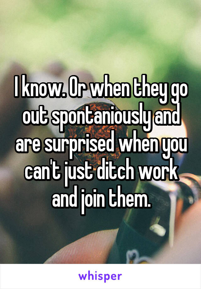 I know. Or when they go out spontaniously and are surprised when you can't just ditch work and join them.