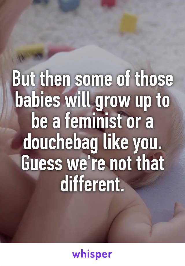 But then some of those babies will grow up to be a feminist or a douchebag like you. Guess we're not that different.