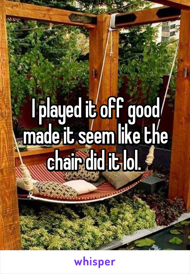 I played it off good made it seem like the chair did it lol. 