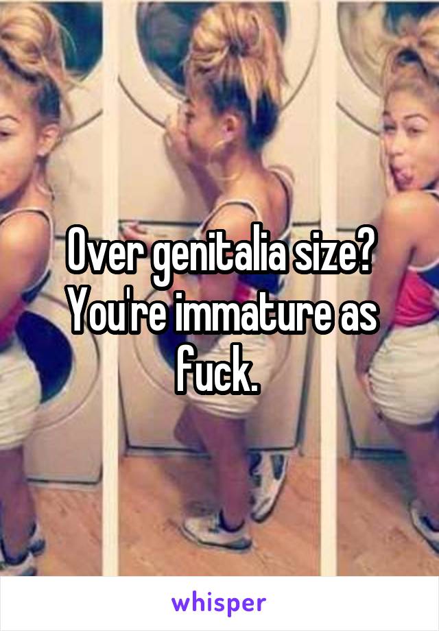 Over genitalia size? You're immature as fuck. 