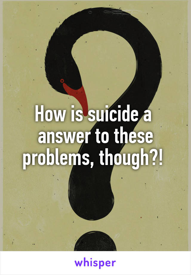 How is suicide a  answer to these problems, though?! 